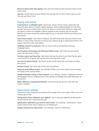 Chapter 25    Game Center	 95
Return to Game Center after playing:  Press the Home button , then tap Game Center on the
Home screen.
Sign out:  Tap Me, tap the Account banner, then tap Sign Out. You don’t need to sign out each
time you quit Game Center.
Playing with friends
Invite friends to a multiplayer game:  Tap Friends, choose a friend, choose a game, then tap
Play. If the game allows or requires additional players, choose additional players to invite, then
tap Next. Send your invitation, then wait for the others to accept. When everyone is ready, start
the game. If a friend isn’t available or doesn’t respond to your invitation, you can tap Auto-
Match to have Game Center find another player for you, or tap Invite Friend to try inviting some
other friend.
Send a friend request:  Tap Friends or Requests, tap Add Friends, then enter your friend’s email
address or Game Center nickname. To browse your contacts, tap . To add several friends in one
request, type Return after each address.
Challenge someone to outdo you:  Tap one of your scores or achievements, then tap
Challenge Friends.
See the games a friend plays and check your friend’s scores:  Tap Friends, tap your friend’s
name, then tap Games or Points.
Purchase a game your friend has:  Tap Friends, then tap the name of your friend. Tap the game
in your friend’s list of games, then tap the price at the top of the screen.
See a list of a friend’s friends:  Tap Friends, tap the friend’s name, then tap Friends just below
their picture.
Remove a friend:  Tap Friends, tap a name, then tap Unfriend.
Keep your email address private:  Turn off Public Profile in your Game Center account settings.
See“Game Center settings”below.
Disable multiplayer activity or friend requests:  Go to Settings > General > Restrictions and turn
off Multiplayer Games or Adding Friends. If the switches are disabled, tap Enable Restrictions (at
the top) first.
Report offensive or inappropriate behavior:  Tap Friends, tap the person’s name, then tap
“Report a Problem.”
Game Center settings
Some Game Center settings are associated with the Apple ID you use to sign in. Others are in the
Settings app on iPad.
Change Game Center settings for your Apple ID:  Sign in using your Apple ID, tap Me, tap the
Account banner, then choose View Account.
Specify which notifications you want for Game Center:  Go to Settings > Notifications > Game
Center. If Game Center doesn’t appear, turn on Notifications.
Change restrictions for Game Center:  Go to Settings > General > Restrictions.
 