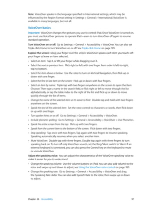 Chapter 26    Accessibility	 97
Note:  VoiceOver speaks in the language specified in International settings, which may be
influenced by the Region Format setting in Settings > General > International. VoiceOver is
available in many languages, but not all.
VoiceOver basics
Important:  VoiceOver changes the gestures you use to control iPad. Once VoiceOver is turned on,
you must use VoiceOver gestures to operate iPad—even to turn VoiceOver off again to resume
standard operation.
Turn VoiceOver on or off:  Go to Settings > General > Accessibility > VoiceOver. You can also set
Triple-click Home to turn VoiceOver on or off. See Triple-click Home on page 105.
Explore the screen:  Drag your finger over the screen. VoiceOver speaks each item you touch. Lift
your finger to leave an item selected.
•• Select an item:  Tap it, or lift your finger while dragging over it.
•• Select the next or previous item:  Flick right or left with one finger. Item order is left-to-right,
top-to-bottom.
•• Select the item above or below:  Use the rotor to turn on Vertical Navigation, then flick up or
down with one finger.
•• Select the first or last item on the screen:  Flick up or down with four fingers.
•• Select an item by name:  Triple-tap with two fingers anywhere on the screen to open the Item
Chooser. Then type a name in the search field, or flick right or left to move through the list
alphabetically, or tap the table index to the right of the list and flick up or down to move
quickly through the list of items.
•• Change the name of the selected item so it’s easier to find:  Double-tap and hold with two fingers
anywhere on the screen.
•• Speak the text of the selected item:  Set the rotor control to characters or words, then flick down
or up with one finger.
•• Turn spoken hints on or off:  Go to Settings > General > Accessibility > VoiceOver.
•• Include phonetic spelling:  Go to Settings > General > Accessibility > VoiceOver > Use Phonetics.
•• Speak the entire screen from the top:  Flick up with two fingers.
•• Speak from the current item to the bottom of the screen:  Flick down with two fingers.
•• Stop speaking:  Tap once with two fingers. Tap again with two fingers to resume speaking.
Speaking automatically resumes when you select another item.
•• Mute VoiceOver:  Double-tap with three fingers. Double-tap again with three fingers to turn
speaking back on. To turn off only VoiceOver sounds, set the Ring/Silent switch to Silent. If an
external keyboard is connected, you can also press the Control key on the keyboard to mute
or unmute VoiceOver.
Adjust the speaking voice:  You can adjust the characteristics of the VoiceOver speaking voice to
make it easier for you to understand:
•• Change the speaking volume:  Use the volume buttons on iPad. You can also add volume to the
rotor and swipe up and down to adjust; see Using the VoiceOver rotor control on page 100.
•• Change the speaking rate:  Go to Settings > General > Accessibility > VoiceOver and drag
the Speaking Rate slider. You can also add Speech Rate to the rotor, then swipe up or down
to adjust.
 