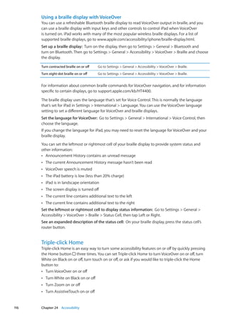 Using a braille display with VoiceOver
You can use a refreshable Bluetooth braille display to read VoiceOver output in braille, and you
can use a braille display with input keys and other controls to control iPad when VoiceOver
is turned on. iPad works with many of the most popular wireless braille displays. For a list of
supported braille displays, go to www.apple.com/accessibility/iphone/braille-display.html.
Set up a braille display:  Turn on the display, then go to Settings  General  Bluetooth and
turn on Bluetooth. Then go to Settings  General  Accessibility  VoiceOver  Braille and choose
the display.
Turn contracted braille on or off Go to Settings  General  Accessibility  VoiceOver  Braille.
Turn eight-dot braille on or off Go to Settings  General  Accessibility  VoiceOver  Braille.
For information about common braille commands for VoiceOver navigation, and for information
specific to certain displays, go to support.apple.com/kb/HT4400.
The braille display uses the language that’s set for Voice Control. This is normally the language
that’s set for iPad in Settings  International  Language. You can use the VoiceOver language
setting to set a different language for VoiceOver and braille displays.
Set the language for VoiceOver:  Go to Settings  General  International  Voice Control, then
choose the language.
If you change the language for iPad, you may need to reset the language for VoiceOver and your
braille display.
You can set the leftmost or rightmost cell of your braille display to provide system status and
other information:
Announcement History contains an unread messageÂÂ
The current Announcement History message hasn’t been readÂÂ
VoiceOver speech is mutedÂÂ
The iPad battery is low (less than 20% charge)ÂÂ
iPad is in landscape orientationÂÂ
The screen display is turned offÂÂ
The current line contains additional text to the leftÂÂ
The current line contains additional text to the rightÂÂ
Set the leftmost or rightmost cell to display status information:  Go to Settings  General 
Accessibility  VoiceOver  Braille  Status Cell, then tap Left or Right.
See an expanded description of the status cell:  On your braille display, press the status cell’s
router button.
Triple-click Home
Triple-click Home is an easy way to turn some accessibility features on or off by quickly pressing
the Home button three times. You can set Triple-click Home to turn VoiceOver on or off, turn
White on Black on or off, turn touch on or off, or ask if you would like to triple-click the Home
button to:
Turn VoiceOver on or offÂÂ
Turn White on Black on or offÂÂ
Turn Zoom on or offÂÂ
Turn AssistiveTouch on or offÂÂ
116 Chapter 24    Accessibility
 