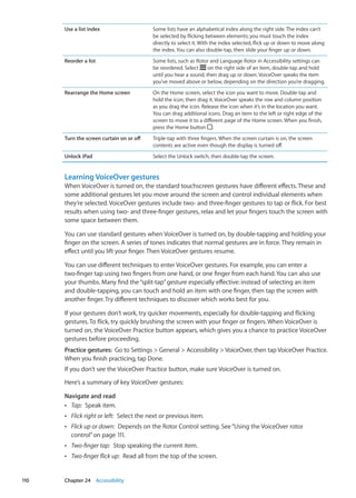 Use a list index Some lists have an alphabetical index along the right side. The index can’t
be selected by flicking between elements; you must touch the index
directly to select it. With the index selected, flick up or down to move along
the index. You can also double-tap, then slide your finger up or down.
Reorder a list Some lists, such as Rotor and Language Rotor in Accessibility settings can
be reordered. Select on the right side of an item, double-tap and hold
until you hear a sound, then drag up or down. VoiceOver speaks the item
you’ve moved above or below, depending on the direction you’re dragging.
Rearrange the Home screen On the Home screen, select the icon you want to move. Double-tap and
hold the icon, then drag it. VoiceOver speaks the row and column position
as you drag the icon. Release the icon when it’s in the location you want.
You can drag additional icons. Drag an item to the left or right edge of the
screen to move it to a different page of the Home screen. When you finish,
press the Home button .
Turn the screen curtain on or off Triple-tap with three fingers. When the screen curtain is on, the screen
contents are active even though the display is turned off.
Unlock iPad Select the Unlock switch, then double-tap the screen.
Learning VoiceOver gestures
When VoiceOver is turned on, the standard touchscreen gestures have different effects. These and
some additional gestures let you move around the screen and control individual elements when
they’re selected. VoiceOver gestures include two- and three-finger gestures to tap or flick. For best
results when using two- and three-finger gestures, relax and let your fingers touch the screen with
some space between them.
You can use standard gestures when VoiceOver is turned on, by double-tapping and holding your
finger on the screen. A series of tones indicates that normal gestures are in force. They remain in
effect until you lift your finger. Then VoiceOver gestures resume.
You can use different techniques to enter VoiceOver gestures. For example, you can enter a
two-finger tap using two fingers from one hand, or one finger from each hand. You can also use
your thumbs. Many find the“split-tap”gesture especially effective: instead of selecting an item
and double-tapping, you can touch and hold an item with one finger, then tap the screen with
another finger. Try different techniques to discover which works best for you.
If your gestures don’t work, try quicker movements, especially for double-tapping and flicking
gestures. To flick, try quickly brushing the screen with your finger or fingers. When VoiceOver is
turned on, the VoiceOver Practice button appears, which gives you a chance to practice VoiceOver
gestures before proceeding.
Practice gestures:  Go to Settings  General  Accessibility  VoiceOver, then tap VoiceOver Practice.
When you finish practicing, tap Done.
If you don’t see the VoiceOver Practice button, make sure VoiceOver is turned on.
Here’s a summary of key VoiceOver gestures:
Navigate and read
ÂÂ Tap:  Speak item.
ÂÂ Flick right or left:  Select the next or previous item.
ÂÂ Flick up or down:  Depends on the Rotor Control setting. See“Using the VoiceOver rotor
control” on page 111.
ÂÂ Two-finger tap:  Stop speaking the current item.
ÂÂ Two-finger flick up:  Read all from the top of the screen.
110 Chapter 24    Accessibility
 
