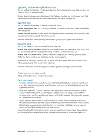 Updating and restoring iPad software
You can update iPad software in Settings, or by using iTunes. You can also erase iPad, and then use
iCloud or iTunes to restore a backup.
Deleted data is no longer accessible through the iPad user interface, but it isn’t erased from iPad.
For information about erasing all content and settings, see“Reset” on page 129.
Updating iPad
You can update iPad software in Settings, or by using iTunes.
Update wirelessly on iPad:  Go to Settings  General  Software Update. iPad checks for available
software updates.
Update software in iTunes:  iTunes checks for available software updates each time you sync iPad
using iTunes. See“Syncing with iTunes” on page 20.
For more information about updating iPad software, go to support.apple.com/kb/HT4623.
Restoring iPad
You can use iCloud or iTunes to restore iPad from a backup.
Restore from an iCloud backup:  Reset iPad to erase all settings and information. Sign in to iCloud
and choose Restore from a Backup in the Setup Assistant. See“Reset” on page 129.
Restore from an iTunes backup:  Connect iPad to the computer you normally sync with, select
iPad in the iTunes window, and click Restore in the Summary pane.
When the iPad software is restored, you can either set it up as a new iPad, or restore your music,
videos, app data, and other content from a backup.
For more information about restoring iPad software, go to support.apple.com/kb/HT1414.
Can’t send or receive email
If iPad can’t send or receive email, try these steps.
Can’t send email
Turn iPad off, and then on again. Press and hold the Sleep/Wake button for a few seconds untilÂÂ
a red slider appears, then drag the slider. Then press and hold the Sleep/Wake button until the
Apple logo appears.
In Settings, go to Mail, Contacts, Calendars, then select the account you’re trying to use. TapÂÂ
Account Info, then tap SMTP under Outgoing Mail Server. You can set up additional SMTP
servers, or select one from another mail account on iPad. Contact your Internet service provider
for configuration information.
Set up your mail account directly on iPad, instead of syncing it from iTunes. Go to Settings ÂÂ
Mail, Contacts, Calendars, tap Add Account and enter your account information. If iPad is unable
to locate your service provider’s settings when you enter your email address, go to support.
apple.com/kb/HT4810 for help setting up your account.
For additional troubleshooting information, go to www.apple.com/support/ipad. If you still can’t
send email, you can use Express Lane (not available in all areas). Go to expresslane.apple.com.
139Appendix C    Support and Other Information
 