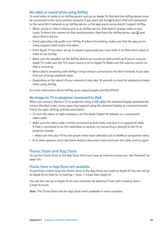 No video or sound when using AirPlay
To send video or audio to an AirPlay device such as an Apple TV, iPad and the AirPlay device must
be connected to the same wireless network. If you don’t see the button, iPad isn’t connected
to the same Wi-Fi network as an AirPlay device, or the app you’re using doesn’t support AirPlay.
When sound or video is being sent to an AirPlay device, iPad doesn’t display video or playÂÂ
audio. To direct the content to iPad and disconnect iPad from the AirPlay device, tap and
select iPad in the list.
Some apps play only audio over AirPlay. If video isn’t working, make sure that the app you’reÂÂ
using supports both audio and video.
If the Apple TV has been set up to require a passcode, you must enter it on iPad when asked, inÂÂ
order to use AirPlay.
Make sure the speakers on the AirPlay device are turned on and turned up. If you’re using anÂÂ
Apple TV, make sure the TV’s input source is set to Apple TV. Make sure the volume control on
iPad is turned up.
When iPad is streaming with AirPlay, it must remain connected to the Wi-Fi network. If you takeÂÂ
iPad out of range, playback stops.
Depending on the speed of your network, it may take 30 seconds or more for playback to beginÂÂ
when using AirPlay.
For more information about AirPlay, go to support.apple.com/kb/HT4437.
No image on TV or projector connected to iPad
When you connect iPad to a TV or projector using a USB cable, the attached display automatically
mirrors the iPad screen. Some apps may support using the attached display as a second monitor.
Check the app’s settings and documentation.
To view HD videos in high resolution, use the Apple Digital AV Adapter or a componentÂÂ
video cable.
Make sure the video cable is firmly connected at both ends, and that it’s a supported cable.ÂÂ
If iPad is connected to an A/V switchbox or receiver, try connecting it directly to the TV or
projector instead.
Make sure that your TV has the proper video input selected, such as HDMI or component video.ÂÂ
If no video appears, press the Home button, disconnect and reconnect the cable, and try again.ÂÂ
iTunes Store and App Store
To use the iTunes Store or the App Store, iPad must have an Internet connection. See“Network” on
page 125.
iTunes Store or App Store isn’t available
To purchase content from the iTunes Store or the App Store, you need an Apple ID. You can set up
an Apple ID on iPad. Go to Settings  Store  Create New Apple ID.
You can also set up an Apple ID on your computer by opening iTunes and choosing Store 
Create Account.
Note:  The iTunes Store and the App Store aren’t available in some countries.
141Appendix C    Support and Other Information
 
