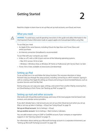 Getting Started
2
Read this chapter to learn how to set up iPad, set up mail accounts, use iCloud, and more.
What you need
WARNING:  To avoid injury, read all operating instructions in this guide and safety information in the
iPad Important Product Information Guide at support.apple.com/manuals/ipad before using iPad.
·
To use iPad, you need:
An Apple ID for some features, including iCloud, the App Store and iTunes Store, andÂÂ
online purchases
An Internet connection (broadband is recommended)ÂÂ
To use iPad with your computer, you need:
A Mac or a PC with a USB 2.0 port and one of the following operating systems:ÂÂ
Mac OS X version 10.5.8 or laterÂÂ
Windows 7, Windows Vista, or Windows XP Home or Professional with Service Pack 3 or laterÂÂ
iTunes 10.6 or later, available atÂÂ www.itunes.com/download
Setting up iPad
To set up iPad, turn it on and follow the Setup Assistant. The onscreen directions in Setup
Assistant step you through the setup process, including connecting to a Wi-Fi network, signing in
with or creating a free Apple ID, setting up iCloud, and turning on recommended features, such as
Location Services and Find My iPad.
During setup, you can copy your apps, settings, and content from another iPad by restoring from
an iCloud backup or from iTunes. See“Backing up iPad” on page 137.
Setting up mail and other accounts
iPad works with iCloud, Microsoft Exchange, and many of the most popular Internet-based mail,
contacts, and calendar service providers.
If you don’t already have a mail account, you can set up a free iCloud account when you set up
iPad, or set one up later in Settings  iCloud. See“Using iCloud” on page 19.
Set up an iCloud account:  Go to Settings  iCloud.
Set up another account:  Go to Settings  Mail, Contacts, Calendars.
You can add contacts using an LDAP or CardDAV account, if your company or organization
supports it. See“Syncing contacts” on page 73.
For information about setting up a Microsoft Exchange account in a corporate environment, see
“Setting up Microsoft Exchange accounts” on page 130.
18
 