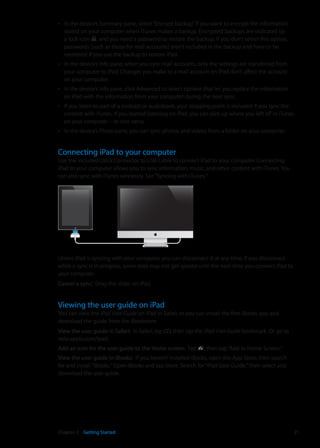 In the device’s Summary pane, select“Encrypt backup”if you want to encrypt the informationÂÂ
stored on your computer when iTunes makes a backup. Encrypted backups are indicated by
a lock icon , and you need a password to restore the backup. If you don’t select this option,
passwords (such as those for mail accounts) aren’t included in the backup and have to be
reentered if you use the backup to restore iPad.
In the device’s Info pane, when you sync mail accounts, only the settings are transferred fromÂÂ
your computer to iPad. Changes you make to a mail account on iPad don’t affect the account
on your computer.
In the device’s Info pane, click Advanced to select options that let youÂÂ replace the information
on iPad with the information from your computer during the next sync.
If you listen to part of a podcast or audiobook, your stopping point is included if you sync theÂÂ
content with iTunes. If you started listening on iPad, you can pick up where you left off in iTunes
on your computer—or vice versa.
In the device’s Photo pane, you can sync photos and videos from a folder on your computer.ÂÂ
Connecting iPad to your computer
Use the included Dock Connector to USB Cable to connect iPad to your computer. Connecting
iPad to your computer allows you to sync information, music, and other content with iTunes. You
can also sync with iTunes wirelessly. See“Syncing with iTunes.”
Unless iPad is syncing with your computer, you can disconnect it at any time. If you disconnect
while a sync is in progress, some data may not get synced until the next time you connect iPad to
your computer.
Cancel a sync:  Drag the slider on iPad.
Viewing the user guide on iPad
You can view the iPad User Guide on iPad in Safari, or you can install the free iBooks app and
download the guide from the iBookstore.
View the user guide in Safari:  In Safari, tap , then tap the iPad User Guide bookmark. Or go to
help.apple.com/ipad.
Add an icon for the user guide to the Home screen:  Tap , then tap“Add to Home Screen.”
View the user guide in iBooks:  If you haven’t installed iBooks, open the App Store, then search
for and install“iBooks.”Open iBooks and tap Store. Search for“iPad User Guide,”then select and
download the user guide.
21Chapter 2    Getting Started
 