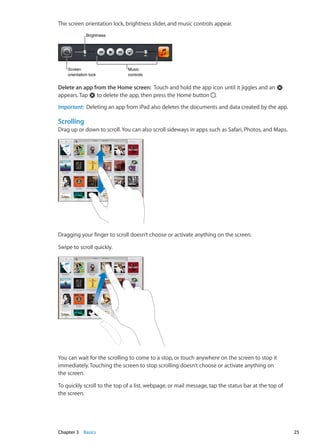 The screen orientation lock, brightness slider, and music controls appear.
BrightnessBrightness
Screen
orientation lock
Screen
orientation lock
Music
controls
Music
controls
Delete an app from the Home screen:  Touch and hold the app icon until it jiggles and an
appears. Tap to delete the app, then press the Home button .
Important:  Deleting an app from iPad also deletes the documents and data created by the app.
Scrolling
Drag up or down to scroll. You can also scroll sideways in apps such as Safari, Photos, and Maps.
Dragging your finger to scroll doesn’t choose or activate anything on the screen.
Swipe to scroll quickly.
You can wait for the scrolling to come to a stop, or touch anywhere on the screen to stop it
immediately. Touching the screen to stop scrolling doesn’t choose or activate anything on
the screen.
To quickly scroll to the top of a list, webpage, or mail message, tap the status bar at the top of
the screen.
25Chapter 3    Basics
 