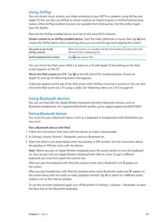 Using AirPlay
You can stream music, photos, and video wirelessly to your HDTV or speakers using AirPlay and
Apple TV. You can also use AirPlay to stream audio to an Airport Express or AirPort Extreme base
station. Other AirPlay-enabled receivers are available from third-parties. Visit the online Apple
Store for details.
iPad and the AirPlay-enabled device must be on the same Wi-Fi network.
Stream content to an AirPlay-enabled device:  Start the video, slideshow, or music, then tap and
choose the AirPlay device. Once streaming starts, you can exit the app that’s playing the content.
Get quick access to the
AirPlay controls
When the screen is on, double-click the Home button and scroll to the
left end of the multitasking bar.
Switch playback back to iPad Tap and choose iPad.
You can mirror the iPad screen (iPad 2 or later) on a TV with Apple TV. Everything on the iPad
screen appears on the TV.
Mirror the iPad screen on a TV:  Tap at the left end of the multitasking bar, choose an
Apple TV, and tap the Mirroring button that appears.
A blue bar appears at the top of the iPad screen when AirPlay mirroring is turned on. You can also
mirror the iPad screen on a TV using a cable. See“Watching videos on a TV” on page 64.
Using Bluetooth devices
You can use iPad with the Apple Wireless Keyboard and other Bluetooth devices, such as
Bluetooth headphones. For supported Bluetooth profiles, go to support.apple.com/kb/HT3647.
Pairing Bluetooth devices
You must first pair a Bluetooth device (such as a keyboard or headphones) with iPad before you
can use it.
Pair a Bluetooth device with iPad: 
	 1	 Follow the instructions that came with the device to make it discoverable.
	 2	 In Settings, choose General  Bluetooth, and turn Bluetooth on.
	 3	 Select the device and, if prompted, enter the passkey or PIN number. See the instructions about
the passkey or PIN that came with the device.
Note:  Before you pair an Apple Wireless Keyboard, press the power button to turn the keyboard
on. You can pair only one Apple Wireless Keyboard with iPad at a time. To pair a different
keyboard, you must first unpair the current one.
After you pair the keyboard with iPad, the product name and a Bluetooth icon appear on
the screen.
After you pair headphones with iPad, the product name and a Bluetooth audio icon appear on
the screen along with the audio or video playback controls. Tap to switch to a different audio
output, such as the internal speaker.
To use the onscreen keyboard again, turn off Bluetooth in Settings  General  Bluetooth, or press
the Eject key on the Bluetooth keyboard.
37Chapter 3    Basics
 