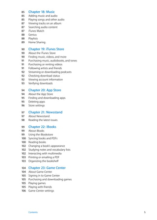 85	 Chapter 18:  Music
85	 Adding music and audio
85	 Playing songs and other audio
87	 Viewing tracks on an album
87	 Searching audio content
87	 iTunes Match
88	 Genius
88	 Playlists
89	 Home Sharing
90	 Chapter 19:  iTunes Store
90	 About the iTunes Store
90	 Finding music, videos, and more
91	 Purchasing music, audiobooks, and tones
91	 Purchasing or renting videos
91	 Following artists and friends
92	 Streaming or downloading podcasts
92	 Checking download status
92	 Viewing account information
93	 Verifying downloads
94	 Chapter 20:  App Store
94	 About the App Store
95	 Finding and downloading apps
95	 Deleting apps
96	 Store settings
97	 Chapter 21:  Newsstand
97	 About Newsstand
98	 Reading the latest issues
99	 Chapter 22:  iBooks
99	 About iBooks
99	 Using the iBookstore
100	 Syncing books and PDFs
100	 Reading books
102	 Changing a book’s appearance
102	 Studying notes and vocabulary lists
102	 Interacting with multimedia
103	 Printing or emailing a PDF
103	 Organizing the bookshelf
104	 Chapter 23:  Game Center
104	 About Game Center
105	 Signing in to Game Center
105	 Purchasing and downloading games
105	 Playing games
105	 Playing with friends
106	 Game Center settings
5Contents
 