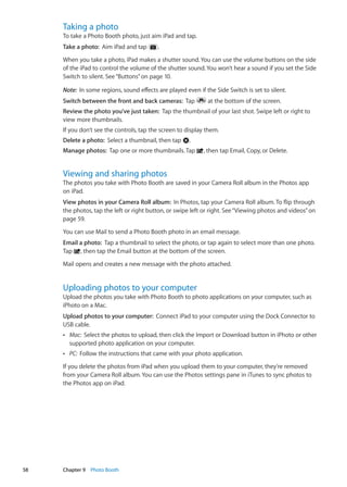 Taking a photo
To take a Photo Booth photo, just aim iPad and tap.
Take a photo:  Aim iPad and tap .
When you take a photo, iPad makes a shutter sound. You can use the volume buttons on the side
of the iPad to control the volume of the shutter sound. You won’t hear a sound if you set the Side
Switch to silent. See“Buttons” on page 10.
Note:  In some regions, sound effects are played even if the Side Switch is set to silent.
Switch between the front and back cameras:  Tap at the bottom of the screen.
Review the photo you’ve just taken:  Tap the thumbnail of your last shot. Swipe left or right to
view more thumbnails.
If you don’t see the controls, tap the screen to display them.
Delete a photo:  Select a thumbnail, then tap .
Manage photos:  Tap one or more thumbnails. Tap , then tap Email, Copy, or Delete.
Viewing and sharing photos
The photos you take with Photo Booth are saved in your Camera Roll album in the Photos app
on iPad.
View photos in your Camera Roll album:  In Photos, tap your Camera Roll album. To flip through
the photos, tap the left or right button, or swipe left or right. See“Viewing photos and videos” on
page 59.
You can use Mail to send a Photo Booth photo in an email message.
Email a photo:  Tap a thumbnail to select the photo, or tap again to select more than one photo.
Tap , then tap the Email button at the bottom of the screen.
Mail opens and creates a new message with the photo attached.
Uploading photos to your computer
Upload the photos you take with Photo Booth to photo applications on your computer, such as
iPhoto on a Mac.
Upload photos to your computer:  Connect iPad to your computer using the Dock Connector to
USB cable.
ÂÂ Mac:  Select the photos to upload, then click the Import or Download button in iPhoto or other
supported photo application on your computer.
ÂÂ PC:  Follow the instructions that came with your photo application.
If you delete the photos from iPad when you upload them to your computer, they’re removed
from your Camera Roll album. You can use the Photos settings pane in iTunes to sync photos to
the Photos app on iPad.
58 Chapter 9    Photo Booth
 