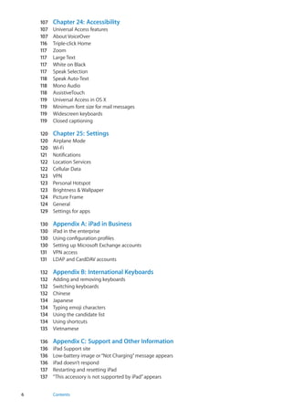 107	 Chapter 24:  Accessibility
107	 Universal Access features
107	 About VoiceOver
116	 Triple-click Home
117	 Zoom
117	 Large Text
117	 White on Black
117	 Speak Selection
118	 Speak Auto-Text
118	 Mono Audio
118	 AssistiveTouch
119	 Universal Access in OS X
119	 Minimum font size for mail messages
119	 Widescreen keyboards
119	 Closed captioning
120	 Chapter 25:  Settings
120	 Airplane Mode
120	 Wi-Fi
121	 Notifications
122	 Location Services
122	 Cellular Data
123	 VPN
123	 Personal Hotspot
123	 Brightness & Wallpaper
124	 Picture Frame
124	 General
129	 Settings for apps
130	 Appendix A:  iPad in Business
130	 iPad in the enterprise
130	 Using configuration profiles
130	 Setting up Microsoft Exchange accounts
131	 VPN access
131	 LDAP and CardDAV accounts
132	 Appendix B:  International Keyboards
132	 Adding and removing keyboards
132	 Switching keyboards
132	 Chinese
134	 Japanese
134	 Typing emoji characters
134	 Using the candidate list
134	 Using shortcuts
135	 Vietnamese
136	 Appendix C:  Support and Other Information
136	 iPad Support site
136	 Low-battery image or“Not Charging”message appears
136	 iPad doesn’t respond
137	 Restarting and resetting iPad
137	 “This accessory is not supported by iPad”appears
6 Contents
 