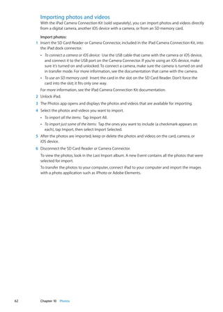 Importing photos and videos
With the iPad Camera Connection Kit (sold separately), you can import photos and videos directly
from a digital camera, another iOS device with a camera, or from an SD memory card.
Import photos:
	 1	 Insert the SD Card Reader or Camera Connector, included in the iPad Camera Connection Kit, into
the iPad dock connector.
ÂÂ To connect a camera or iOS device: Use the USB cable that came with the camera or iOS device,
and connect it to the USB port on the Camera Connector. If you’re using an iOS device, make
sure it’s turned on and unlocked. To connect a camera, make sure the camera is turned on and
in transfer mode. For more information, see the documentation that came with the camera.
ÂÂ To use an SD memory card: Insert the card in the slot on the SD Card Reader. Don’t force the
card into the slot; it fits only one way.
For more information, see the iPad Camera Connection Kit documentation.
	 2	 Unlock iPad.
	 3	 The Photos app opens and displays the photos and videos that are available for importing.
	 4	 Select the photos and videos you want to import.
ÂÂ To import all the items: Tap Import All.
ÂÂ To import just some of the items: Tap the ones you want to include (a checkmark appears on
each), tap Import, then select Import Selected.
	 5	 After the photos are imported, keep or delete the photos and videos on the card, camera, or
iOS device.
	 6	 Disconnect the SD Card Reader or Camera Connector.
To view the photos, look in the Last Import album. A new Event contains all the photos that were
selected for import.
To transfer the photos to your computer, connect iPad to your computer and import the images
with a photo application such as iPhoto or Adobe Elements.
62 Chapter 10    Photos
 