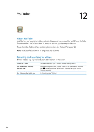 YouTube
12
About YouTube
YouTube lets you watch short videos submitted by people from around the world. Some YouTube
features require a YouTube account. To set up an account, go to www.youtube.com.
To use YouTube, iPad must have an Internet connection. See“Network” on page 125.
Note:  YouTube isn’t available in all languages and locations.
Browsing and searching for videos
Browse videos:  Tap any browse button at the bottom of the screen.
Search for a video Tap the search field, type a word or phrase, and tap Search.
See more videos from this
YouTube user
While watching full-screen, tap the screen to see the controls, and then
tap . In the sidebar, tap“More From.”You must be signed in to a
YouTube account.
See videos similar to this one In the sidebar, tap“Related.”
66
 