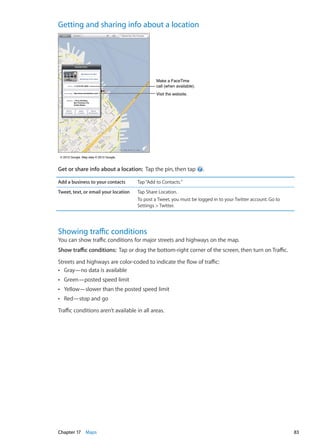 Getting and sharing info about a location
Make a FaceTime
call (when available).
Make a FaceTime
call (when available).
Visit the website.Visit the website.
© 2012 Google. Map data © 2012 Google.© 2012 Google. Map data © 2012 Google.
Get or share info about a location:  Tap the pin, then tap .
Add a business to your contacts Tap“Add to Contacts.”
Tweet, text, or email your location Tap Share Location.
To post a Tweet, you must be logged in to your Twitter account. Go to
Settings  Twitter.
Showing traffic conditions
You can show traffic conditions for major streets and highways on the map.
Show traffic conditions:  Tap or drag the bottom-right corner of the screen, then turn on Traffic.
Streets and highways are color-coded to indicate the flow of traffic:
Gray—no data is availableÂÂ
Green—posted speed limitÂÂ
Yellow—slower than the posted speed limitÂÂ
Red—stop and goÂÂ
Traffic conditions aren’t available in all areas.
83Chapter 17    Maps
 