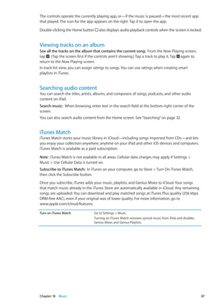 The controls operate the currently playing app, or—if the music is paused—the most recent app
that played. The icon for the app appears on the right. Tap it to open the app.
Double-clicking the Home button also displays audio playback controls when the screen is locked.
Viewing tracks on an album
See all the tracks on the album that contains the current song:  From the Now Playing screen,
tap . (Tap the screen first if the controls aren’t showing.) Tap a track to play it. Tap again to
return to the Now Playing screen.
In track list view, you can assign ratings to songs. You can use ratings when creating smart
playlists in iTunes.
Searching audio content
You can search the titles, artists, albums, and composers of songs, podcasts, and other audio
content on iPad.
Search music:  When browsing, enter text in the search field at the bottom-right corner of the
screen.
You can also search audio content from the Home screen. See“Searching” on page 32.
iTunes Match
iTunes Match stores your music library in iCloud—including songs imported from CDs—and lets
you enjoy your collection anywhere, anytime on your iPad and other iOS devices and computers.
iTunes Match is available as a paid subscription.
Note:  iTunes Match is not available in all areas. Cellular data charges may apply if Settings 
Music  Use Cellular Data is turned on.
Subscribe to iTunes Match:  In iTunes on your computer, go to Store  Turn On iTunes Match,
then click the Subscribe button.
Once you subscribe, iTunes adds your music, playlists, and Genius Mixes to iCloud. Your songs
that match music already in the iTunes Store are automatically available in iCloud. Any remaining
songs are uploaded. You can download and play matched songs at iTunes Plus quality (256 kbps
DRM-free AAC), even if your original was of lower quality. For more information, go to
www.apple.com/icloud/features.
Turn on iTunes Match Go to Settings  Music.
Turning on iTunes Match removes synced music from iPad, and disables
Genius Mixes and Genius Playlists.
87Chapter 18    Music
 