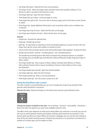 ÂÂ Two-finger flick down:  Read all from the current position.
ÂÂ Two-finger“scrub”:  Move two fingers back and forth three times quickly (making a“z”) to
dismiss an alert or go back to the previous screen.
ÂÂ Two-finger triple tap:  Open the Item Chooser.
ÂÂ Three-finger flick up or down:  Scroll one page at a time.
ÂÂ Three-finger flick right or left:  Go to the next or previous page (such as the Home screen, Stocks,
or Safari).
ÂÂ Three-finger tap:  Speak additional information, such as position within a list or whether text
is selected.
ÂÂ Four-finger tap at top of screen:  Select the first item on the page.
ÂÂ Four-finger tap at bottom of screen:  Select the last item on the page.
Activate
ÂÂ Double-tap:  Activate the selected item.
ÂÂ Triple-tap:  Double-tap an item.
ÂÂ Split-tap:  An alternative to selecting an item and double-tapping is to touch an item with one
finger, then tap the screen with another to activate an item.
ÂÂ Touch an item with one finger, tap the screen with another finger (“split-tapping”):  Activate the item.
ÂÂ Double-tap and hold (1 second) + standard gesture:  Use a standard gesture.
The double-tap and hold gesture tells iPad to interpret the subsequent gesture as standard.
For example, you can double-tap and hold, then without lifting your finger, drag your finger to
slide a switch.
ÂÂ Two-finger double-tap:  Play or pause in Music, Videos, YouTube, Voice Memos, or Photos.
Take a photo (Camera). Start or pause recording in Camera or Voice Memos. Start or stop
the stopwatch.
ÂÂ Two-finger double-tap and hold:  Open the element labeler.
ÂÂ Two-finger triple-tap:  Open the Item Chooser.
ÂÂ Three-finger double-tap:  Mute or unmute VoiceOver.
ÂÂ Three-finger triple-tap:  Turn the screen curtain on or off.
Using the VoiceOver rotor control
The rotor control is a virtual dial that you can use to change the results of up and down flick
gestures when VoiceOver is turned on.
Operate the rotor:  Rotate two fingers on the iPad screen around a point between them.
Change the options included in the rotor:  Go to Settings  General  Accessibility  VoiceOver 
Rotor and select the options you want to be available using the rotor.
The effect of the rotor depends on what you’re doing. When you read text in an email, you can use
the rotor to switch between hearing text spoken word-by-word, character-by-character, or line-
by-line when you flick up or down. When you browse a webpage, you can use the rotor setting to
hear all the text (either word-by-word or character-by-character), or to jump from one element to
another of a certain type, such as headers or links.
111Chapter 24    Accessibility
 