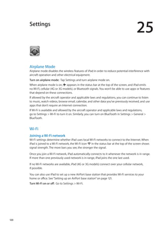 Settings
25
Airplane Mode
Airplane mode disables the wireless features of iPad in order to reduce potential interference with
aircraft operation and other electrical equipment.
Turn on airplane mode:  Tap Settings and turn airplane mode on.
When airplane mode is on,  appears in the status bar at the top of the screen, and iPad emits
no Wi-Fi, cellular (4G or 3G models), or Bluetooth signals. You won’t be able to use apps or features
that depend on these connections.
If allowed by the aircraft operator and applicable laws and regulations, you can continue to listen
to music, watch videos, browse email, calendar, and other data you’ve previously received, and use
apps that don’t require an Internet connection.
If Wi-Fi is available and allowed by the aircraft operator and applicable laws and regulations,
go to Settings  Wi-Fi to turn it on. Similarly, you can turn on BlueTooth in Settings  General 
BlueTooth.
Wi-Fi
Joining a Wi-Fi network
Wi-Fi settings determine whether iPad uses local Wi-Fi networks to connect to the Internet. When
iPad is joined to a Wi-Fi network, the Wi-Fi icon in the status bar at the top of the screen shows
signal strength. The more bars you see, the stronger the signal.
Once you join a Wi-Fi network, iPad automatically connects to it whenever the network is in range.
If more than one previously used network is in range, iPad joins the one last used.
If no Wi-Fi networks are available, iPad (4G or 3G models) connect over your cellular network,
if possible.
You can also use iPad to set up a new AirPort base station that provides Wi-Fi services to your
home or office. See“Setting up an AirPort base station” on page 121.
Turn Wi-Fi on or off:  Go to Settings  Wi-Fi.
120
 