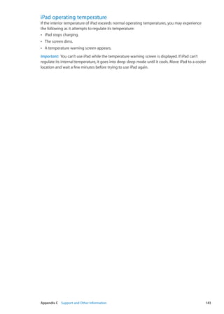 iPad operating temperature
If the interior temperature of iPad exceeds normal operating temperatures, you may experience
the following as it attempts to regulate its temperature:
iPad stops charging.ÂÂ
The screen dims.ÂÂ
A temperature warning screen appears.ÂÂ
Important:  You can’t use iPad while the temperature warning screen is displayed. If iPad can’t
regulate its internal temperature, it goes into deep sleep mode until it cools. Move iPad to a cooler
location and wait a few minutes before trying to use iPad again.
143Appendix C    Support and Other Information
 