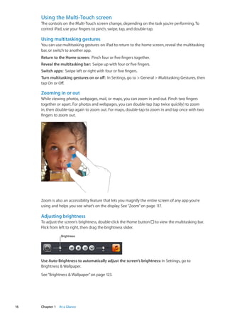 Using the Multi-Touch screen
The controls on the Multi-Touch screen change, depending on the task you’re performing. To
control iPad, use your fingers to pinch, swipe, tap, and double-tap.
Using multitasking gestures
You can use multitasking gestures on iPad to return to the home screen, reveal the multitasking
bar, or switch to another app.
Return to the Home screen:  Pinch four or five fingers together.
Reveal the multitasking bar:  Swipe up with four or five fingers.
Switch apps:  Swipe left or right with four or five fingers.
Turn multitasking gestures on or off:  In Settings, go to  General  Multitasking Gestures, then
tap On or Off.
Zooming in or out
While viewing photos, webpages, mail, or maps, you can zoom in and out. Pinch two fingers
together or apart. For photos and webpages, you can double-tap (tap twice quickly) to zoom
in, then double-tap again to zoom out. For maps, double-tap to zoom in and tap once with two
fingers to zoom out.
Zoom is also an accessibility feature that lets you magnify the entire screen of any app you’re
using and helps you see what’s on the display. See“Zoom” on page 117.
Adjusting brightness
To adjust the screen’s brightness, double-click the Home button to view the multitasking bar.
Flick from left to right, then drag the brightness slider.
BrightnessBrightness
Use Auto-Brightness to automatically adjust the screen’s brightness: In Settings, go to
Brightness  Wallpaper.
See“Brightness  Wallpaper” on page 123.
16 Chapter 1    At a Glance
 