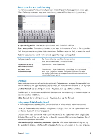 Auto-correction and spell checking
For many languages, iPad automatically corrects misspellings or makes suggestions as you type.
When iPad suggests a word, you can accept the suggestion without interrupting your typing.
Accept the suggestion:  Type a space, punctuation mark, or return character.
Reject a suggestion:  Finish typing the word as you want it, then tap the“x”next to the suggestion.
Each time you reject a suggestion for the same word, iPad becomes more likely to accept the word.
iPad may also underline words you’ve already typed that might be misspelled.
Replace a misspelled word Tap the word, then tap one of the alternate spellings.
If the word you want doesn’t appear, just retype it.
Turn auto-correction or
spell checking on or off
Go to Settings  General  Keyboard.
Add a word to the
keyboard dictionary
Go to Settings  General  Keyboard. Tap Add New Shortcut. Enter the
word in the Phrase field, but leave the Shortcut field blank. This adds
the word to the keyboard dictionary and it won’t be identified as being
misspelled when you type it.
Shortcuts
Shortcuts lets you type just a few characters instead of a longer word or phrase.The expanded text
appears whenever you type the shortcut. For example, the shortcut“omw”expands to“On my way!”
Create a shortcut:  Go to Settings  General  Keyboard, then tap Add New Shortcut.
To add a word or phrase to the keyboard dictionary so that iPad doesn’t try to correct or replace it,
leave the Shortcut field blank.
Edit a shortcut:  Go to Settings  General  Keyboard, then tap the shortcut.
Using an Apple Wireless Keyboard
In addition to the onscreen keyboard, you can also use an Apple Wireless Keyboard with iPad.
The Apple Wireless Keyboard connects using Bluetooth, so you must pair the keyboard with iPad.
See“Pairing Bluetooth devices” on page 37.
Once the keyboard is paired with iPad, it connects whenever the keyboard is within range (up to
33 feet or 10 meters). You can tell that the keyboard is connected if the onscreen keyboard doesn’t
appear when you tap in a text field.
Switch the language when using a hardware keyboard:  Hold down the Command key and tap
the space bar to display a list of available languages.Tap the space bar again to choose a language.
31Chapter 3    Basics
 