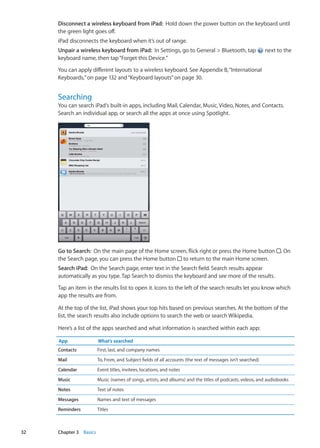 Disconnect a wireless keyboard from iPad:  Hold down the power button on the keyboard until
the green light goes off.
iPad disconnects the keyboard when it’s out of range.
Unpair a wireless keyboard from iPad:  In Settings, go to General  Bluetooth, tap next to the
keyboard name, then tap“Forget this Device.”
You can apply different layouts to a wireless keyboard. See Appendix B, “International
Keyboards,” on page 132 and“Keyboard layouts” on page 30.
Searching
You can search iPad‘s built-in apps, including Mail, Calendar, Music, Video, Notes, and Contacts.
Search an individual app, or search all the apps at once using Spotlight.
Go to Search:  On the main page of the Home screen, flick right or press the Home button . On
the Search page, you can press the Home button to return to the main Home screen.
Search iPad:  On the Search page, enter text in the Search field. Search results appear
automatically as you type. Tap Search to dismiss the keyboard and see more of the results.
Tap an item in the results list to open it. Icons to the left of the search results let you know which
app the results are from.
At the top of the list, iPad shows your top hits based on previous searches. At the bottom of the
list, the search results also include options to search the web or search Wikipedia.
Here’s a list of the apps searched and what information is searched within each app:
App What’s searched
Contacts First, last, and company names
Mail To, From, and Subject fields of all accounts (the text of messages isn’t searched)
Calendar Event titles, invitees, locations, and notes
Music Music (names of songs, artists, and albums) and the titles of podcasts, videos, and audiobooks
Notes Text of notes
Messages Names and text of messages
Reminders Titles
32 Chapter 3    Basics
 