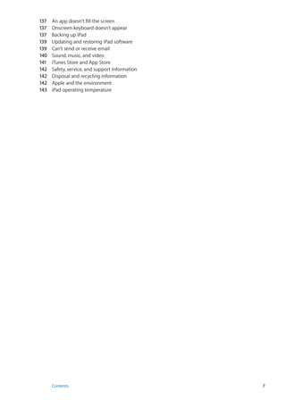 137	 An app doesn’t fill the screen
137	 Onscreen keyboard doesn’t appear
137	 Backing up iPad
139	 Updating and restoring iPad software
139	 Can’t send or receive email
140	 Sound, music, and video
141	 iTunes Store and App Store
142	 Safety, service, and support information
142	 Disposal and recycling information
142	 Apple and the environment
143	 iPad operating temperature
7Contents
 