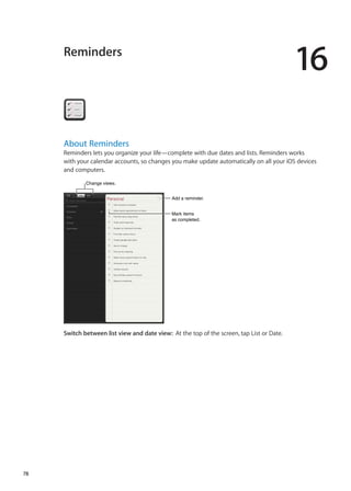 Reminders
16
About Reminders
Reminders lets you organize your life—complete with due dates and lists. Reminders works
with your calendar accounts, so changes you make update automatically on all your iOS devices
and computers.
Mark items
as completed.
Mark items
as completed.
Add a reminder.Add a reminder.
Change views.Change views.
Switch between list view and date view:  At the top of the screen, tap List or Date.
78
 