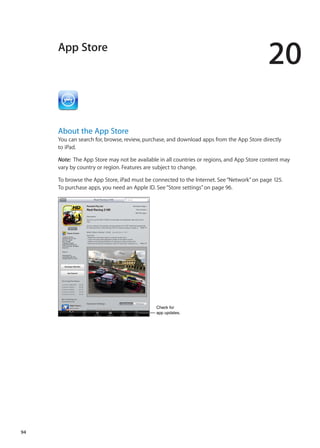 App Store
20
About the App Store
You can search for, browse, review, purchase, and download apps from the App Store directly
to iPad.
Note:  The App Store may not be available in all countries or regions, and App Store content may
vary by country or region. Features are subject to change.
To browse the App Store, iPad must be connected to the Internet. See“Network” on page 125.
To purchase apps, you need an Apple ID. See“Store settings” on page 96.
Check for
app updates.
Check for
app updates.
94
 