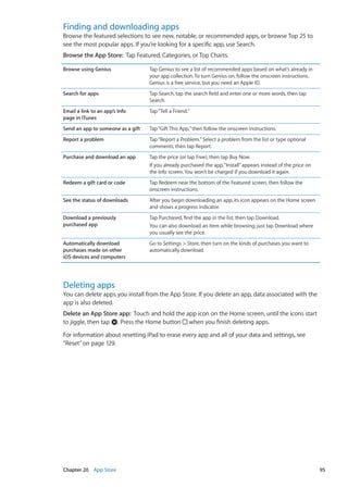 Finding and downloading apps
Browse the featured selections to see new, notable, or recommended apps, or browse Top 25 to
see the most popular apps. If you’re looking for a specific app, use Search.
Browse the App Store:  Tap Featured, Categories, or Top Charts.
Browse using Genius Tap Genius to see a list of recommended apps based on what’s already in
your app collection. To turn Genius on, follow the onscreen instructions.
Genius is a free service, but you need an Apple ID.
Search for apps Tap Search, tap the search field and enter one or more words, then tap
Search.
Email a link to an app’s Info
page in iTunes
Tap“Tell a Friend.”
Send an app to someone as a gift Tap“Gift This App,”then follow the onscreen instructions.
Report a problem Tap“Report a Problem.”Select a problem from the list or type optional
comments, then tap Report.
Purchase and download an app Tap the price (or tap Free), then tap Buy Now.
If you already purchased the app,“Install”appears instead of the price on
the Info screen. You won’t be charged if you download it again.
Redeem a gift card or code Tap Redeem near the bottom of the Featured screen, then follow the
onscreen instructions.
See the status of downloads After you begin downloading an app, its icon appears on the Home screen
and shows a progress indicator.
Download a previously
purchased app
Tap Purchased, find the app in the list, then tap Download.
You can also download an item while browsing; just tap Download where
you usually see the price.
Automatically download
purchases made on other
iOS devices and computers
Go to Settings  Store, then turn on the kinds of purchases you want to
automatically download.
Deleting apps
You can delete apps you install from the App Store. If you delete an app, data associated with the
app is also deleted.
Delete an App Store app:  Touch and hold the app icon on the Home screen, until the icons start
to jiggle, then tap . Press the Home button when you finish deleting apps.
For information about resetting iPad to erase every app and all of your data and settings, see
“Reset” on page 129.
95Chapter 20    App Store
 