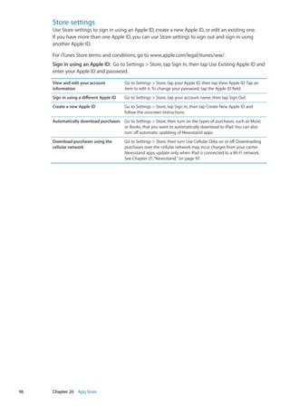 Store settings
Use Store settings to sign in using an Apple ID, create a new Apple ID, or edit an existing one.
If you have more than one Apple ID, you can use Store settings to sign out and sign in using
another Apple ID.
For iTunes Store terms and conditions, go to www.apple.com/legal/itunes/ww/.
Sign in using an Apple ID:  Go to Settings  Store, tap Sign In, then tap Use Existing Apple ID and
enter your Apple ID and password.
View and edit your account
information
Go to Settings  Store, tap your Apple ID, then tap View Apple ID. Tap an
item to edit it. To change your password, tap the Apple ID field.
Sign in using a different Apple ID Go to Settings  Store, tap your account name, then tap Sign Out.
Create a new Apple ID Go to Settings  Store, tap Sign In, then tap Create New Apple ID and
follow the onscreen instructions.
Automatically download purchases Go to Settings  Store, then turn on the types of purchases, such as Music
or Books, that you want to automatically download to iPad. You can also
turn off automatic updating of Newsstand apps.
Download purchases using the
cellular network
Go to Settings  Store, then turn Use Cellular Data on or off. Downloading
purchases over the cellular network may incur charges from your carrier.
Newsstand apps update only when iPad is connected to a Wi-Fi network.
See Chapter 21, “Newsstand,” on page 97.
96 Chapter 20    App Store
 