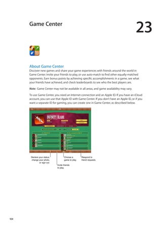 Game Center
23
About Game Center
Discover new games and share your game experiences with friends around the world in
Game Center. Invite your friends to play, or use auto-match to find other equally-matched
opponents. Earn bonus points by achieving specific accomplishments in a game, see what
your friends have achieved, and check leaderboards to see who the best players are.
Note:  Game Center may not be available in all areas, and game availability may vary.
To use Game Center, you need an Internet connection and an Apple ID. If you have an iCloud
account, you can use that Apple ID with Game Center. If you don’t have an Apple ID, or if you
want a separate ID for gaming, you can create one in Game Center, as described below.
Declare your status,
change your photo,
or sign out.
Declare your status,
change your photo,
or sign out.
Invite friends
to play.
Invite friends
to play.
Choose a
game to play.
Choose a
game to play.
Respond to
friend requests.
Respond to
friend requests.
104
 