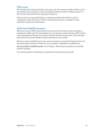 VPN access
VPN (virtual private network) provides secure access over the Internet to private networks, such as
the network at your company or school. Use Network settings on iPad to configure and turn on
VPN. Ask your administrator what settings you should use.
VPN can also be set up automatically by a configuration profile. When VPN is set up by a
configuration profile, iPad may turn VPN on automatically whenever it’s needed. For more
information, contact your administrator.
LDAP and CardDAV accounts
When you set up an LDAP account, you can view and search for contacts on your company or
organization’s LDAP server. The server appears as a new group in Contacts. Because LDAP contacts
aren’t downloaded to iPad, you must have an Internet connection to view them. Check with your
administrator for account settings and other requirements (such as VPN).
When you set up a CardDAV account, your account contacts are synced with iPad over the air. You
may also be able to search for contacts on your company or organization’s CardDAV server.
Set up an LDAP or CardDAV account:  Go to Settings  Mail, Contacts, Calendars, then tap Add
Account. Tap Other.
Your service provider or administrator can provide the account settings you need.
131Appendix A    iPad in Business
 