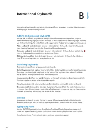 International Keyboards
B
Appendix
International keyboards let you type text in many different languages, including Asian languages
and languages written from right to left.
Adding and removing keyboards
To type text in different languages on iPad, you use different keyboards. By default, only the
keyboard for the language you’ve set is available.To make keyboards for other languages available,
use Keyboard settings. For a list of keyboards supported by iPad, go to www.apple.com/ipad/specs.
Add a keyboard:  Go to Settings  General  International  Keyboards  Add New Keyboard,
then choose a keyboard from the list. Repeat to add more keyboards.
Remove a keyboard:  Go to Settings  General  International  Keyboards, then tap Edit. Tap
next to the keyboard you want to remove, then tap Delete.
Edit your keyboard list:  Go to Settings  General  International  Keyboards. Tap Edit, then
drag next to a keyboard to a new place in the list.
Switching keyboards
To enter text in a different language, switch keyboards.
Switch keyboards while typing:  Touch and hold the Globe key to show all enabled keyboards.
To choose a keyboard, slide your finger to the name of the keyboard, then release. The Globe
key appears when you enable more than one keyboard.
You can also tap . When you tap , the name of the newly activated keyboard appears briefly.
Continue tapping to access other enabled keyboards.
Many keyboards provide letters, numbers, and symbols that aren’t visible on the keyboard.
Enter accented letters or other alternate characters:  Touch and hold the related letter, number,
or symbol, then slide to choose a variant. On a Thai keyboard, for example, you can choose native
numbers by touching and holding the related Arabic number.
Chinese
You can use keyboards to enter Chinese in several different ways, including Pinyin, Cangjie,
Wubihua, and Zhuyin. You can also use your finger to write Chinese characters on the screen.
Typing using Pinyin
Use the QWERTY keyboard to type Simplified or Traditional Pinyin. As you type, suggested
characters appear. Tap a suggestion to choose it, continue typing Pinyin to see more options.
If you keep entering Pinyin without spaces, sentence suggestions appear.
132
 
