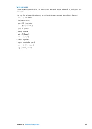 Vietnamese
Touch and hold a character to see the available diacritical marks, then slide to choose the one
you want.
You can also type the following key sequences to enter characters with diacritical marks:
aa—âÂÂ (a circumflex)
ÂÂ aw—ă (a caron)
ÂÂ ee—ê (e circumflex)
ÂÂ oo—ô (o circumflex)
ÂÂ ow—ơ (o hook)
ÂÂ w—ư (u hook)
ÂÂ dd—đ (d dash)
ÂÂ as—á (a acute)
af—àÂÂ (a grave)
ÂÂ ar—ả (a question mark)
ÂÂ ax—ã (a rising accent)
ÂÂ aj—ạ (a drop tone)
135Appendix B    International Keyboards
 