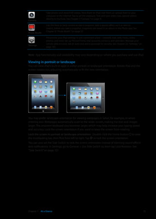 Camera
Take photos and record HD videos. View them on iPad, mail them, or upload them to your
computer or the Internet. Tap to set the exposure. Trim and save video clips. Upload videos
directly to YouTube. See Chapter 7, “Camera,” on page 51.
Photo Booth
Use the front or back camera to take a snapshot. Add a special effect, such as twirl or
stretch, before you take a snapshot. Snapshots are saved in an album in the Photo app. See
Chapter 9, “Photo Booth,” on page 57.
Settings
Personalize your iPad settings in one convenient place—network, mail, web, music, video,
photos, and more. Set up Picture Frame, mail accounts, contacts, and calendars. Manage your
cellular data account. Set an auto-lock and a passcode for security. See Chapter 25, “Settings,” on
page 120.
Note:  App functionality and availability may vary depending on where you purchase and use iPad.
Viewing in portrait or landscape
You can view iPad‘s built-in apps in either portrait or landscape orientation. Rotate iPad and the
screen rotates too, adjusting automatically to fit the new orientation.
You may prefer landscape orientation for viewing webpages in Safari, for example, or when
entering text. Webpages automatically scale to the wider screen, making the text and images
larger. The onscreen keyboard also becomes larger, which may help increase your typing speed
and accuracy. Lock the screen orientation if you want to keep the screen from rotating.
Lock the screen in portrait or landscape orientation:  Double-click the Home button to view
the multitasking bar, then flick from left to right. Tap to lock the screen orientation.
You can also set the Side Switch to lock the screen orientation instead of silencing sound effects
and notifications. In Settings, go to General  Use Side Switch to, then tap Lock Rotation. See
“Side Switch” on page 127.
15Chapter 1    At a Glance
 