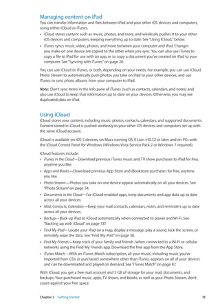 Managing content on iPad
You can transfer information and files between iPad and your other iOS devices and computers,
using either iCloud or iTunes.
ÂÂ iCloud stores content such as music, photos, and more, and wirelessly pushes it to your other
iOS devices and computers, keeping everything up to date. See“Using iCloud,”below.
ÂÂ iTunes syncs music, video, photos, and more between your computer and iPad. Changes
you make on one device are copied to the other when you sync. You can also use iTunes to
copy a file to iPad for use with an app, or to copy a document you’ve created on iPad to your
computer. See“Syncing with iTunes” on page 20.
You can use iCloud or iTunes, or both, depending on your needs. For example, you can use iCloud
Photo Stream to automatically push photos you take on iPad to your other devices, and use
iTunes to sync photo albums from your computer to iPad.
Note:  Don’t sync items in the Info pane of iTunes (such as contacts, calendars, and notes) and
also use iCloud to keep that information up to date on your devices. Otherwise, you may see
duplicated data on iPad.
Using iCloud
iCloud stores your content, including music, photos, contacts, calendars, and supported documents.
Content stored in iCloud is pushed wirelessly to your other iOS devices and computers set up with
the same iCloud account.
iCloud is available on iOS 5 devices, on Macs running OS X Lion v10.7.2 or later, and on PCs with
the iCloud Control Panel for Windows (Windows Vista Service Pack 2 or Windows 7 required).
iCloud features include:
ÂÂ iTunes in the Cloud—Download previous iTunes music and TV show purchases to iPad for free,
anytime you like.
ÂÂ Apps and Books—Download previous App Store and iBookstore purchases for free, anytime
you like.
ÂÂ Photo Stream—Photos you take on one device appear automatically on all your devices. See
“Photo Stream” on page 54.
ÂÂ Documents in the Cloud—For iCloud-enabled apps, keep documents and app data up to date
across all your devices.
ÂÂ Mail, Contacts, Calendars—Keep your mail contacts, calendars, notes, and reminders up to date
across all your devices.
ÂÂ Backup—Back up iPad to iCloud automatically when connected to power and Wi-Fi. See
“Backing up with iCloud” on page 137.
ÂÂ Find My iPad—Locate your iPad on a map, display a message, play a sound, lock the screen, or
remotely wipe the data. See“Find My iPad” on page 38.
ÂÂ Find My Friends—Keep track of your family and friends (when connected to a Wi-Fi or cellular
network) using the Find My Friends app. Download the free app from the App Store.
ÂÂ iTunes Match—With an iTunes Match subscription, all your music, including music you’ve
imported from CDs or purchased somewhere other than iTunes, appears on all of your devices
and can be downloaded and played on demand. See“iTunes Match” on page 87.
With iCloud, you get a free mail account and 5 GB of storage for your mail, documents, and
backups. Your purchased music, apps, TV shows, and books, as well as your Photo Stream, don’t
count against your free space.
19Chapter 2    Getting Started
 
