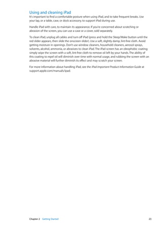 Using and cleaning iPad
It’s important to find a comfortable posture when using iPad, and to take frequent breaks. Use
your lap, or a table, case, or dock accessory, to support iPad during use.
Handle iPad with care, to maintain its appearance. If you’re concerned about scratching or
abrasion of the screen, you can use a case or a cover, sold separately.
To clean iPad, unplug all cables and turn off iPad (press and hold the Sleep/Wake button until the
red slider appears, then slide the onscreen slider). Use a soft, slightly damp, lint-free cloth. Avoid
getting moisture in openings. Don’t use window cleaners, household cleaners, aerosol sprays,
solvents, alcohol, ammonia, or abrasives to clean iPad. The iPad screen has an oleophobic coating;
simply wipe the screen with a soft, lint-free cloth to remove oil left by your hands. The ability of
this coating to repel oil will diminish over time with normal usage, and rubbing the screen with an
abrasive material will further diminish its effect and may scratch your screen.
For more information about handling iPad, see the iPad Important Product Information Guide at
support.apple.com/manuals/ipad.
23Chapter 2    Getting Started
 