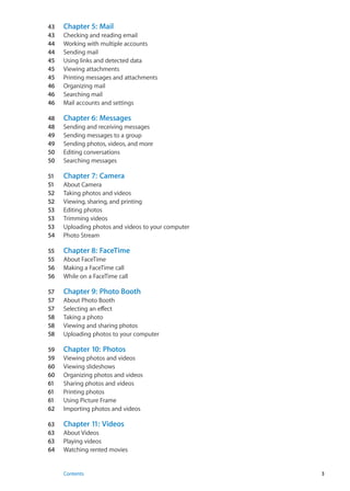 43	 Chapter 5:  Mail
43	 Checking and reading email
44	 Working with multiple accounts
44	 Sending mail
45	 Using links and detected data
45	 Viewing attachments
45	 Printing messages and attachments
46	 Organizing mail
46	 Searching mail
46	 Mail accounts and settings
48	 Chapter 6:  Messages
48	 Sending and receiving messages
49	 Sending messages to a group
49	 Sending photos, videos, and more
50	 Editing conversations
50	 Searching messages
51	 Chapter 7:  Camera
51	 About Camera
52	 Taking photos and videos
52	 Viewing, sharing, and printing
53	 Editing photos
53	 Trimming videos
53	 Uploading photos and videos to your computer
54	 Photo Stream
55	 Chapter 8:  FaceTime
55	 About FaceTime
56	 Making a FaceTime call
56	 While on a FaceTime call
57	 Chapter 9:  Photo Booth
57	 About Photo Booth
57	 Selecting an effect
58	 Taking a photo
58	 Viewing and sharing photos
58	 Uploading photos to your computer
59	 Chapter 10:  Photos
59	 Viewing photos and videos
60	 Viewing slideshows
60	 Organizing photos and videos
61	 Sharing photos and videos
61	 Printing photos
61	 Using Picture Frame
62	 Importing photos and videos
63	 Chapter 11:  Videos
63	 About Videos
63	 Playing videos
64	 Watching rented movies
3Contents
 