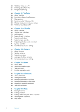64	 Watching videos on a TV
65	 Deleting videos from iPad
65	 Using Home Sharing
66	 Chapter 12:  YouTube
66	 About YouTube
66	 Browsing and searching for videos
67	 Playing videos
68	 Keeping track of videos you like
68	 Sharing videos, comments, and ratings
68	 Watching YouTube on a TV
69	 Chapter 13:  Calendar
69	 About Calendar
69	 Viewing your calendars
70	 Adding events
70	 Responding to invitations
71	 Searching calendars
71	 Subscribing to calendars
71	 Importing calendar events from Mail
71	 Syncing calendars
72	 Calendar accounts and settings
73	 Chapter 14:  Contacts
73	 About Contacts
73	 Syncing contacts
74	 Searching contacts
74	 Adding and editing contacts
75	 Contacts accounts and settings
76	 Chapter 15:  Notes
76	 About Notes
76	 Writing and reading notes
77	 Searching notes
77	 Printing or emailing notes
78	 Chapter 16:  Reminders
78	 About Reminders
79	 Setting a reminder
79	 Managing reminders in list view
79	 Managing reminders in date view
80	 Managing completed reminders
80	 Searching reminders
81	 Chapter 17:  Maps
81	 Finding locations
82	 Getting directions
83	 Getting and sharing info about a location
83	 Showing traffic conditions
84	 Map views
4 Contents
 