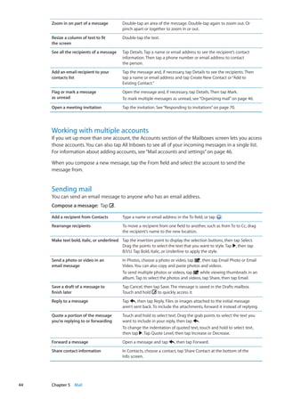Zoom in on part of a message Double-tap an area of the message. Double-tap again to zoom out. Or
pinch apart or together to zoom in or out.
Resize a column of text to fit
the screen
Double-tap the text.
See all the recipients of a message Tap Details. Tap a name or email address to see the recipient’s contact
information. Then tap a phone number or email address to contact
the person.
Add an email recipient to your
contacts list
Tap the message and, if necessary, tap Details to see the recipients. Then
tap a name or email address and tap Create New Contact or“Add to
Existing Contact.”
Flag or mark a message
as unread
Open the message and, if necessary, tap Details. Then tap Mark.
To mark multiple messages as unread, see“Organizing mail” on page 46.
Open a meeting invitation Tap the invitation. See“Responding to invitations” on page 70.
Working with multiple accounts
If you set up more than one account, the Accounts section of the Mailboxes screen lets you access
those accounts. You can also tap All Inboxes to see all of your incoming messages in a single list.
For information about adding accounts, see“Mail accounts and settings” on page 46.
When you compose a new message, tap the From field and select the account to send the
message from.
Sending mail
You can send an email message to anyone who has an email address.
Compose a message:  Tap .
Add a recipient from Contacts Type a name or email address in the To field, or tap .
Rearrange recipients To move a recipient from one field to another, such as from To to Cc, drag
the recipient’s name to the new location.
Make text bold, italic, or underlined Tap the insertion point to display the selection buttons, then tap Select.
Drag the points to select the text that you want to style. Tap , then tap
B/I/U. Tap Bold, Italic, or Underline to apply the style.
Send a photo or video in an
email message
In Photos, choose a photo or video, tap , then tap Email Photo or Email
Video. You can also copy and paste photos and videos.
To send multiple photos or videos, tap while viewing thumbnails in an
album. Tap to select the photos and videos, tap Share, then tap Email.
Save a draft of a message to
finish later
Tap Cancel, then tap Save. The message is saved in the Drafts mailbox.
Touch and hold to quickly access it.
Reply to a message Tap , then tap Reply. Files or images attached to the initial message
aren’t sent back. To include the attachments, forward it instead of replying.
Quote a portion of the message
you’re replying to or forwarding
Touch and hold to select text. Drag the grab points to select the text you
want to include in your reply, then tap .
To change the indentation of quoted text, touch and hold to select text,
then tap . Tap Quote Level, then tap Increase or Decrease.
Forward a message Open a message and tap , then tap Forward.
Share contact information In Contacts, choose a contact, tap Share Contact at the bottom of the
Info screen.
44 Chapter 5    Mail
 