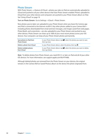 Photo Stream
With Photo Stream—a feature of iCloud—photos you take on iPad are automatically uploaded to
iCloud and pushed to all your other devices that have Photo Stream enabled. Photos uploaded to
iCloud from your other devices and computers are pushed to your Photo Stream album on iPad.
See“Using iCloud” on page 19.
Turn on Photo Stream:  Go to Settings  iCloud  Photo Stream.
New photos you’ve taken are uploaded to your Photo Stream when you leave the Camera app
and iPad is connected to the Internet via Wi-Fi. Any other photos added to your Camera Roll—
including photos downloaded from email and text messages, and images saved from web pages,
Photo Booth, and screenshots—are also uploaded to your Photo Stream and pushed to your
other devices. Photo Stream can share up to 1000 of your most recent photos across your iOS
devices. Your computers can keep all your Photo Stream photos permanently.
Save photos to iPad from
Photo Stream
In your Photo Stream album, tap , select the photos you want to save,
then tap Save.
Delete a photo from iCloud In your Photo Stream album, select the photo, then tap .
Delete multiple photos
from iCloud
In your Photo Stream album, tap , select the photos you want to delete,
then tap Delete.
Note:  To delete photos from Photo Stream, you need iOS 5.1 or later on iPad and all of your other
iOS devices. For more information, see support.apple.com/kb/HT4486.
Although deleted photos are removed from the Photo Stream on your devices, the original
remains in the Camera Roll (or Saved Photos) album on the device the photo originated from.
54 Chapter 7    Camera
 