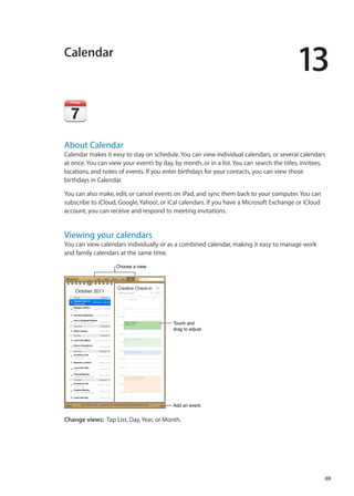 Calendar
13
About Calendar
Calendar makes it easy to stay on schedule. You can view individual calendars, or several calendars
at once. You can view your events by day, by month, or in a list. You can search the titles, invitees,
locations, and notes of events. If you enter birthdays for your contacts, you can view those
birthdays in Calendar.
You can also make, edit, or cancel events on iPad, and sync them back to your computer. You can
subscribe to iCloud, Google, Yahoo!, or iCal calendars. If you have a Microsoft Exchange or iCloud
account, you can receive and respond to meeting invitations.
Viewing your calendars
You can view calendars individually or as a combined calendar, making it easy to manage work
and family calendars at the same time.
Choose a view.Choose a view.
Add an event.Add an event.
Touch and
drag to adjust.
Touch and
drag to adjust.
Change views:  Tap List, Day, Year, or Month.
69
 
