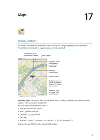 Maps
17
Finding locations
WARNING:  For important information about driving and navigating safely, see the Important
Product Information Guide at support.apple.com/manuals/ipad.
More informationMore information
Double-tab to zoom in;
tap with two fingers to
zoom out. Or, pinch to
zoom in or out.
Double-tab to zoom in;
tap with two fingers to
zoom out. Or, pinch to
zoom in or out.
Set options, such
as showing traffic
or satellite view.
Set options, such
as showing traffic
or satellite view.
© 2012 Google. Map data © 2012 Google.© 2012 Google. Map data © 2012 Google.
Get directions by car,
public transit, or walking.
Get directions by car,
public transit, or walking. Enter a search.Enter a search.
Display the location
of a business or
person in your
contacts list.
Display the location
of a business or
person in your
contacts list.
Show your
current location.
Show your
current location.
Find a location:  Tap Search, then tap the search field to bring up the keyboard. Type an address
or other information, then tap Search.
You can search for information such as:
Intersection (“8th and market”)ÂÂ
Area (“greenwich village”)ÂÂ
Landmark (“guggenheim”)ÂÂ
Zip codeÂÂ
Business (“movies,”“restaurants san francisco ca,”“apple inc new york”)ÂÂ
You can also tap to find the location of a contact.
81
 
