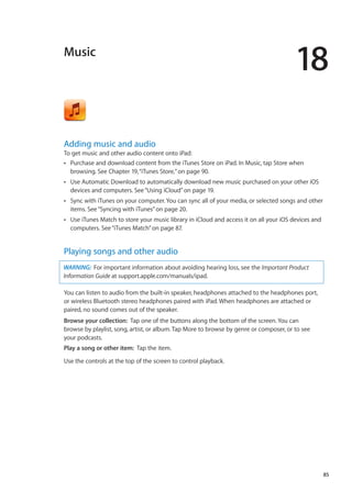 Music
18
Adding music and audio
To get music and other audio content onto iPad:
Purchase and download content from the iTunes Store on iPad. In Music, tap Store whenÂÂ
browsing. See Chapter 19, “iTunes Store,” on page 90.
Use Automatic Download to automatically download new music purchased on your other iOSÂÂ
devices and computers. See“Using iCloud” on page 19.
Sync with iTunes on your computer. You can sync all of your media, or selected songs and otherÂÂ
items. See“Syncing with iTunes” on page 20.
Use iTunes Match to store your music library in iCloud and access it on all your iOS devices andÂÂ
computers. See“iTunes Match” on page 87.
Playing songs and other audio
WARNING:  For important information about avoiding hearing loss, see the Important Product
Information Guide at support.apple.com/manuals/ipad.
You can listen to audio from the built-in speaker, headphones attached to the headphones port,
or wireless Bluetooth stereo headphones paired with iPad. When headphones are attached or
paired, no sound comes out of the speaker.
Browse your collection:  Tap one of the buttons along the bottom of the screen. You can
browse by playlist, song, artist, or album. Tap More to browse by genre or composer, or to see
your podcasts.
Play a song or other item:  Tap the item.
Use the controls at the top of the screen to control playback.
85
 