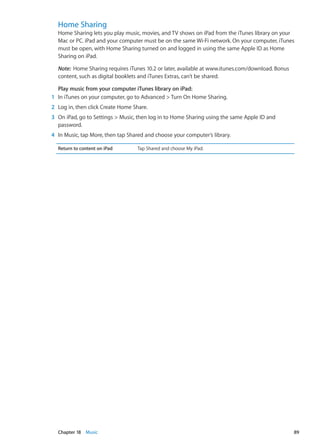 Home Sharing
Home Sharing lets you play music, movies, and TV shows on iPad from the iTunes library on your
Mac or PC. iPad and your computer must be on the same Wi-Fi network. On your computer, iTunes
must be open, with Home Sharing turned on and logged in using the same Apple ID as Home
Sharing on iPad.
Note:  Home Sharing requires iTunes 10.2 or later, available at www.itunes.com/download. Bonus
content, such as digital booklets and iTunes Extras, can’t be shared.
Play music from your computer iTunes library on iPad:
	 1	 In iTunes on your computer, go to Advanced  Turn On Home Sharing.
	 2	 Log in, then click Create Home Share.
	 3	 On iPad, go to Settings  Music, then log in to Home Sharing using the same Apple ID and
password.
	 4	 In Music, tap More, then tap Shared and choose your computer’s library.
Return to content on iPad Tap Shared and choose My iPad.
89Chapter 18    Music
 