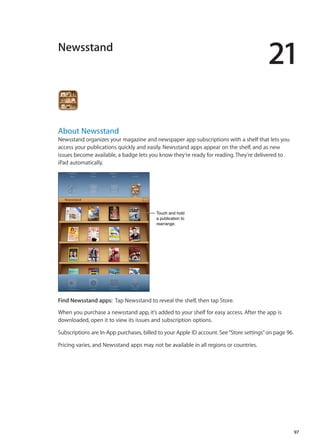 Newsstand
21
About Newsstand
Newsstand organizes your magazine and newspaper app subscriptions with a shelf that lets you
access your publications quickly and easily. Newsstand apps appear on the shelf, and as new
issues become available, a badge lets you know they’re ready for reading. They’re delivered to
iPad automatically.
Touch and hold
a publication to
rearrange.
Touch and hold
a publication to
rearrange.
Find Newsstand apps:  Tap Newsstand to reveal the shelf, then tap Store.
When you purchase a newsstand app, it’s added to your shelf for easy access. After the app is
downloaded, open it to view its issues and subscription options.
Subscriptions are In-App purchases, billed to your Apple ID account. See“Store settings” on page 96.
Pricing varies, and Newsstand apps may not be available in all regions or countries.
97
 