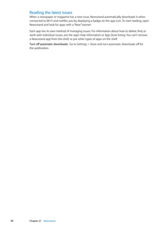Reading the latest issues
When a newspaper or magazine has a new issue, Newsstand automatically downloads it when
connected to Wi-Fi and notifies you by displaying a badge on the app icon. To start reading, open
Newsstand and look for apps with a“New”banner.
Each app has its own method of managing issues. For information about how to delete, find, or
work with individual issues, see the app’s help information or App Store listing. You can’t remove
a Newsstand app from the shelf, or put other types of apps on the shelf.
Turn off automatic downloads:  Go to Settings  Store and turn automatic downloads off for
the publication.
98 Chapter 21    Newsstand
 