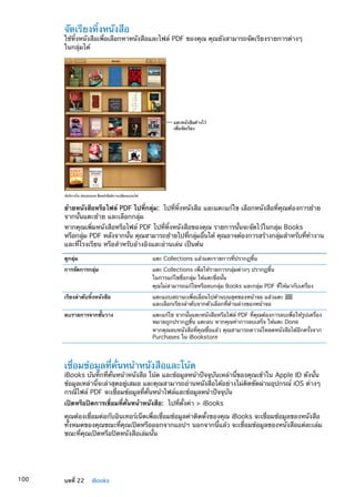 จัดเรียงหิ้งหนังสือ
ใช้หิ้งหนังสือเพื่อเลือกหาหนังสือและไฟล์ PDF ของคุณ คุณยังสามารถจัดเรียงรายการต่างๆ
ในกลุ่มได้
มีบริการใน iBookstore ชื่อหนังสือมีการเปลี่ยนแปลงได�
แตะหนังสือค�างไว�
เพื่อจัดเรียง
ย้ายหนังสือหรือไฟล์ PDF ไปที่กลุ่ม:  ไปที่หิ้งหนังสือ และแตะแก้ไข เลือกหนังสือที่คุณต้องการย้าย
จากนั้นแตะย้าย และเลือกกลุ่ม
หากคุณเพิ่มหนังสือหรือไฟล์ PDF ไปที่หิ้งหนังสือของคุณ รายการนั้นจะจัดไว้ในกลุ่ม Books
หรือกลุ่ม PDF หลังจากนั้น คุณสามารถย้ายไปที่กลุ่มอื่นได้ คุณอาจต้องการสร้างกลุ่มสำหรับที่ทำงาน
และที่โรงเรียน หรือสำหรับอ้างอิงและอ่านเล่น เป็นต้น
ดูกลุ่ม แตะ Collections แล้วแตะรายการที่ปรากฏขึ้น
การจัดการกลุ่ม แตะ Collections เพื่อให้รายการกลุ่มต่างๆ ปรากฏขึ้น
ในการแก้ไขชื่อกลุ่ม ให้แตะชื่อนั้น
คุณไม่สามารถแก้ไขหรือลบกลุ่ม Books และกลุ่ม PDF ที่ให้มากับเครื่อง
เรียงลำดับหิ้งหนังสือ แตะแถบสถานะเพื่อเลื่อนไปด้านบนสุดของหน้าจอ แล้วแตะ
และเลือกเรียงลำดับจากตัวเลือกที่ด้านล่างของหน้าจอ
ลบรายการจากชั้นวาง แตะแก้ไข จากนั้นแตะหนังสือหรือไฟล์ PDF ที่คุณต้องการลบเพื่อให้รูปเครื่อง
หมายถูกปรากฏขึ้น แตะลบ หากคุณทำการลบเสร็จ ให้แตะ Done
หากคุณลบหนังสือที่คุณซื้อแล้ว คุณสามารถดาวน์โหลดหนังสือได้อีกครั้งจาก
Purchases ใน iBookstore
เชื่อมข้อมูลที่คั่นหน้าหนังสือและโน้ต
iBooks บันทึกที่คั่นหน้าหนังสือ โน้ต และข้อมูลหน้าปัจจุบันเหล่านี้ของคุณเข้าใน Apple ID ดังนั้น
ข้อมูลเหล่านี้จะล่าสุดอยู่เสมอ และคุณสามารถอ่านหนังสือได้อย่างไม่ติดขัดผ่านอุปกรณ์ iOS ต่างๆ
กรณีไฟล์ PDF จะเชื่อมข้อมูลที่คั่นหน้าไฟล์และข้อมูลหน้าปัจจุบัน
เปิดหรือปิดการเขื่อมที่คั่นหน้าหนังสือ:  ไปที่ตั้งค่า  iBooks
คุณต้องเชื่อมต่อกับอินเทอร์เน็ตเพื่อเชื่อมข้อมูลค่าติดตั้งของคุณ iBooks จะเชื่อมข้อมูลของหนังสือ
ทั้งหมดของคุณขณะที่คุณเปิดหรือออกจากแอปฯ นอกจากนี้แล้ว จะเชื่อมข้อมูลของหนังสือแต่ละเล่ม
ขณะที่คุณเปิดหรือปิดหนังสือเล่มนั้น
100 บทที่ 22    iBooks
 