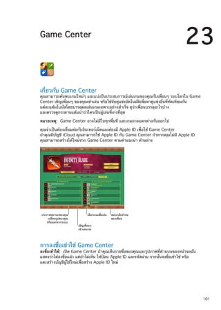 Game Center
23
เกี่ยวกับ Game Center
คุณสามารถค้นพบเกมใหม่ๆ และแบ่งปันประสบการณ์เล่นเกมของคุณกับเพื่อนๆ รอบโลกใน Game
Center เชิญเพื่อนๆ ของคุณเข้าเล่น หรือใช้จับคู่แข่งอัตโนมัติเพื่อหาคู่แข่งอื่นที่ทัดเทียมกัน
แต่ละแต้มโบนัสโดยบรรลุผลเล่นเกมเฉพาะอย่างสำเร็จ ดูว่าเพื่อนบรรลุอะไรบ้าง
และตรวจดูกระดานแต้มนำว่าใครเป็นผู้เล่นที่เก่งที่สุด
หมายเหตุ:  Game Center อาจไม่มีในทุกพื้นที่ และเกมอาจแตกต่างกันออกไป
คุณจำเป็นต้องเชื่อมต่อกับอินเทอร์เน็ตและต้องมี Apple ID เพื่อใช้ Game Center
ถ้าคุณมีบัญชี iCloud คุณสามารถใช้ Apple ID กับ Game Center ถ้าหากคุณไม่มี Apple ID
คุณสามารถสร้างได้ใหม่จาก Game Center ตามคำแนะนำ ด้านล่าง
ประกาศสถานะของคุณ
เปลี่ยนรูปของคุณ
หรือออกจากระบบ
เชิญเพื่อนๆ
เข�าเล�นเกม
เลือกเกมเพื่อเล�น ตอบกลับคำขอ
ของเพื่อน
การลงชื่อเข้าใช้ Game Center
ลงชื่อเข้าใช้:  เปิด Game Center ถ้าคุณเห็นรายชื่อของคุณและรูปภาพที่ด้านบนของหน้าจอฉัน
แสดงว่าได้ลงชื่อแล้ว แต่ถ้าไม่เห็น ให้ป้อน Apple ID และรหัสผ่าน จากนั้นลงชื่อเข้าใช้ หรือ
แตะสร้างบัญชีผู้ใช้ใหม่เพื่อสร้าง Apple ID ใหม่
101
 