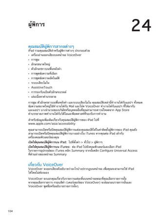 ผู้พิการ
24
คุณสมบัติผู้พิการสากลต่างๆ
iPad รวมคุณสมบัติสำหรับผู้พิการต่างๆ ประกอบด้วย
เครื่องอ่านออกเสียงบนหน้าจอ VoiceOverÂÂ
การซูมÂÂ
อักษรขนาดใหญ่ÂÂ
ตัวอักษรขาวบนพื้นหลังดำÂÂ
การพูดข้อความที่เลือกÂÂ
การพูดข้อความอัตโนมัติÂÂ
ระบบเสียงโมโนÂÂ
AssistiveTouchÂÂ
การรองรับแป้นตัวอักษรเบรลล์ÂÂ
เล่นเนื้อหาคำบรรยายÂÂ
การซูม ตัวอักษรขาวบนพื้นหลังดำ และระบบเสียงโมโน คุณสมบัติเหล่านี้ทำงานได้กับแอปฯ ทั้งหมด
ข้อความขนาดใหญ่ใช้ทำงานได้กับ Mail และโน้ต VoiceOver ทำงานได้กับแอปฯ ที่ให้มากับ
และแอปฯ บางจำนวนของบริษัทหรือบุคคลอื่นที่คุณสามารถดาวน์โหลดจาก App Store
คำบรรยายภาพทำงานได้กับวิดีโอและพ็อดคาสท์ที่รองรับการทำงาน
สำหรับข้อมูลเพิ่มเติมเกี่ยวกับคุณสมบัติผู้พิการของ iPad ไปที่
www.apple.com/asia/accessibility
คุณสามารถเปิดหรือปิดคุณสมบัติผู้พิการแต่ละคุณสมบัติได้ในค่าติดตั้งผู้พิการของ iPad คุณยัง
สามารถเปิดหรือปิดคุณสมบัติผู้พิการบางอย่างใน iTunes หากคุณต่อ iPad เข้ากับ
เครื่องคอมพิวเตอร์ของคุณ
เปิดใช้คุณสมบัติผู้พิการบน iPad:  ไปที่ตั้งค่า  ทั่วไป  ผู้พิการ
เปิดใช้คุณสมบัติผู้พิการบน iTunes:  ต่อ iPad ไปยังคอมพิวเตอร์และเลือก iPad
ในรายการอุปกรณ์ของ iTunes คลิก Summary จากนั้นคลิก Configure Universal Access
ที่ด้านล่างของหน้าจอ Summary
เกี่ยวกับ VoiceOver
VoiceOver จะออกเสียงดังอธิบายว่าอะไรบ้างปรากฏบนหน้าจอ เพื่อคุณจะสามารถใช้ iPad
ได้โดยไม่ต้องมอง
VoiceOver จะบอกคุณเกี่ยวกับรายการแต่ละชิ้นบนหน้าจอขณะที่คุณเลือกรายการนั้น
หากคุณเลือกรายการ กรอบสีดำ (เคอร์เซอร์ของ VoiceOver) จะล้อมรอบรายการนั้นและ
VoiceOver พูดชื่อหรืออธิบายรายการนั้นๆ
104
 