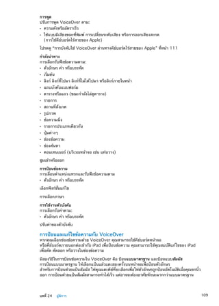 การพูด
ปรับการพูด VoiceOver ตาม:
ความดังหรืออัตราเร็วÂÂ
ใช้แบบมีเสียงขณะที่พิมพ์ การเปลี่ยนระดับเสียง หรือการออกเสียงสะกดÂÂ
(การใช้คีย์บอร์ดไร้สายของ Apple)
โปรดดู “การบังคับใช้ VoiceOver ผ่านทางคีย์บอร์ดไร้สายของ Apple” ที่หน้า 111
กำลังนำทาง
การเลือกรับฟังข้อความตาม:
ตัวอักษร คำ หรือบรรทัดÂÂ
เริ่มต้นÂÂ
ลิงก์ ลิงก์ที่ไปมา ลิงก์ที่ไม่ได้ไปมา หรือลิงก์ภายในหน้าÂÂ
แถบบังคับแบบฟอร์มÂÂ
ตารางหรือแถว (ขณะกำลังไล่ดูตาราง)ÂÂ
รายการÂÂ
สถานที่สังเกตÂÂ
รูปภาพÂÂ
ข้อความนิ่งÂÂ
รายการประเภทเดียวกันÂÂ
ปุ่มต่างๆÂÂ
ช่องข้อความÂÂ
ช่องค้นหาÂÂ
คอนเทนเนอร์ (บริเวณหน้าจอ เช่น แท่นวาง)ÂÂ
ซูมเข้าหรือออก
การป้อนข้อความ
การเลื่อนตำแหน่งแทรกและรับฟังข้อความตาม
ตัวอักษร คำ หรือบรรทัดÂÂ
เลือกฟังก์ชั่นแก้ไข
การเลือกภาษา
การใช้งานตัวบังคับ
การเลือกรับค่าตาม:
ตัวอักษร คำ หรือบรรทัดÂÂ
ปรับค่าของตัวบังคับ
การป้อนและแก้ไขข้อความกับ VoiceOver
หากคุณเลือกช่องข้อความด้วย VoiceOver คุณสามารถใช้คีย์บอร์ดหน้าจอ
หรือคีย์บอร์ดภายนอกต่อเข้ากับ iPad เพื่อป้อนข้อความ คุณสามารถใช้คุณสมบัติแก้ไขของ iPad
เพื่อตัด คัดลอก หรือวางในช่องข้อความ
มีสองวิธีในการป้อนข้อความใน VoiceOver คือ ป้อนแบบมาตรฐาน และป้อนแบบสัมผัส
การป้อนแบบมาตรฐาน ให้เลือกแป้นแล้วแตะสองครั้งบนหน้าจอเพื่อป้อนตัวอักษร
สำหรับการป้อนด้วยแป้นสัมผัส ให้คุณแตะคีย์ที่จะเลือกเพื่อให้ตัวอักษรถูกป้อนอัตโนมัติเมื่อคุณยกนิ้ว
ออก การป้อนด้วยแป้นสัมผัสสามารถทำได้เร็ว แต่อาจจะต้องอาศัยทักษะมากกว่าแบบมาตรฐาน
109บทที่ 24    ผู้พิการ
 
