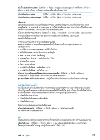 ติดตั้งแป้นตัวอักษรเบรลล์:  ไปที่ตั้งค่า  ทั่วไป  บลูทูธ และเปิดบลูทูธ แล้วไปที่ตั้งค่า  ทั่วไป 
ผู้พิการ  VoiceOver  อักษรเบรลล์ และเลือกแป้นอักษรเบรลล์
เปิดหรือปิดอักษรเบรลล์ย่อ ไปที่ตั้งค่า  ทั่วไป  ผู้พิการ  VoiceOver  อักษรเบรลล์
เปิดหรือปิดอักษรเบรลล์แบบแปดจุด ไปที่ตั้งค่า  ทั่วไป  ผู้พิการ  VoiceOver  อักษรเบรลล์
เลือกภาษา
แป้นตัวอักษรเบรลล์จะใช้ภาษาที่ตั้งไว้จาก Voice Control โดยปรกติภาษาที่ตั้งให้สำหรับ iPad
จะอยู่ในตั้งค่า  นานาชาติ  ภาษา คุณสามารถใช้ค่าติดตั้งภาษาของ VoiceOver ตั้งให้เป็นภาษา
อื่นที่ต่างออกไปสำหรับ VoiceOver และแป้นตัวอักษรเบรลล์
ตั้งภาษาสำหรับ VoiceOver :  ไปที่ติดตั้ง  ทั่วไป  นานาชาติ  สั่งการด้วยเสียง แล้วเลือกภาษา
หากคุณเปลี่ยนภาษาสำหรับ iPad คุณอาจต้องรีเซ็ทภาษาใหม่สำหรับ VoiceOver
และแป้นตัวอักษรเบรลล์
การควบคุม VoiceOver ด้วยแป้นตัวอักษรเบรลล์
คุณสามารถตั้งแถวซ้ายสุดหรือขวาสุดของแป้นตัวอักษรเบรลล์ในการดูสถานะของระบบ
และข้อมูลต่างๆ:
ประวัติการประกาศจะแสดงข้อความที่ยังไม่ได้อ่านÂÂ
ยังไม่ได้อ่านข้อความประวัติการประกาศปัจจุบันÂÂ
ข้อความ VoiceOver ปิดเสียงอยู่ÂÂ
แบตเตอรี่ของ iPad ตÂÂ ่ำ (ชาร์จน้อยกว่า 20%)
iPad อยู่ในแนวนอนÂÂ
ปิดการแสดงหน้าจอÂÂ
บรรทัดปัจจุบันมีข้อความเพิ่มเติมทางซ้ายÂÂ
บรรทัดปัจจุบันมีข้อความเกินไปทางขวาÂÂ
ตั้งช่องซ้ายสุดหรือขวาสุดให้แสดงข้อมูลสถานะของแป้น:  ไปที่ตั้งค่า  ทั่วไป  ผู้พิการ 
VoiceOver  อักษรเบรลล์  ช่องสถานะ แล้วแตะซ้ายหรือขวา
ดูรายละเอียดมากขึ้นของช่องสถานะ:  กดปุ่มโรเตอร์ของช่องสถานะบนแป้นอักษรเบรลล์ของคุณ
กดปุ่มโฮมสามครั้ง
คลิกปุ่มโฮมสามครั้งเป็นวิธีที่ง่ายในการเปิดหรือปิดคุณสมบัติผู้พิการบางอย่างโดยกดปุ่มโฮมอย่าง
เร็วๆ สามครั้ง คุณสามารถตั้งกดปุ่มโฮมสามครั้งให้เปิดหรือปิด VoiceOver เปิดหรือปิดตัวอักษร
ขาวบนพื้นหลังดำ หรือถามคุณว่าต้องการให้ทำอะไรหากคุณกดปุ่มโฮมสามครั้ง:
เปิดหรือปิด VoiceOverÂÂ
เปิดหรือปิดตัวอักษรขาวบนพื้นหลังดำÂÂ
เปิดหรือปิดการซูมÂÂ
โดยปรกติ กดปุ่มโฮมสามครั้งจะปิดใช้งานอยู่
ตั้งกดปุ่มโฮมสามครั้ง:  ไปที่ตั้งค่า  ทั่วไป  ผู้พิการ  กดปุ่มโฮมสามครั้ง
แล้วเลือกการทำงานที่คุณต้องการ
ซูม
คุณสมบัติซูมของผู้พิการให้คุณขยายหน้าจอทั้งหน้าเพื่อช่วยให้คุณเห็นว่าอะไรบ้างปรากฏอยู่บนหน้าจอ
เปิดหรือปิดซูม:  ไปที่ตั้งค่า  ทั่วไป  ผู้พิการ  ซูม แล้วแตะสวิตช์เปิด/ปิดของซูม หรือไม่ก็
ให้กดปุ่มโฮมสามครั้ง โปรดดู “กดปุ่มโฮมสามครั้ง” ที่หน้า 113
113บทที่ 24    ผู้พิการ
 